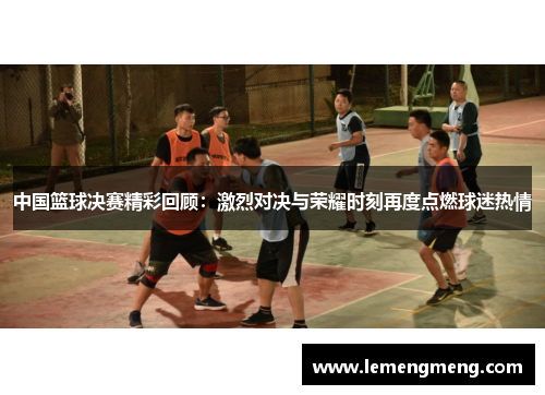 中国篮球决赛精彩回顾：激烈对决与荣耀时刻再度点燃球迷热情